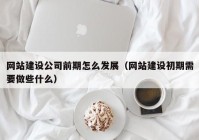 网站建设公司前期怎么发展（网站建设初期需要做些什么）