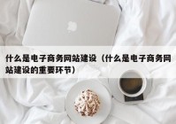 什么是电子商务网站建设（什么是电子商务网站建设的重要环节）