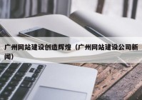 广州网站建设创造辉煌（广州网站建设公司新闻）